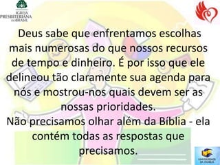 Deus sabe que enfrentamos escolhas
mais numerosas do que nossos recursos
 de tempo e dinheiro. É por isso que ele
delineou tão claramente sua agenda para
 nós e mostrou-nos quais devem ser as
           nossas prioridades.
Não precisamos olhar além da Bíblia - ela
     contém todas as respostas que
               precisamos.
 