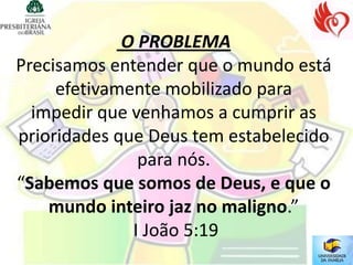 O PROBLEMA
Precisamos entender que o mundo está
     efetivamente mobilizado para
  impedir que venhamos a cumprir as
prioridades que Deus tem estabelecido
               para nós.
“Sabemos que somos de Deus, e que o
    mundo inteiro jaz no maligno.”
              I João 5:19
 