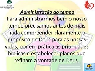 Administração do tempo
 Para administrarmos bem o nosso
  tempo precisamos antes de mais
  nada compreender claramente o
 propósito de Deus para as nossas
vidas, por em prática as prioridades
 bíblicas e estabelecer planos que
    reflitam a vontade de Deus.
 