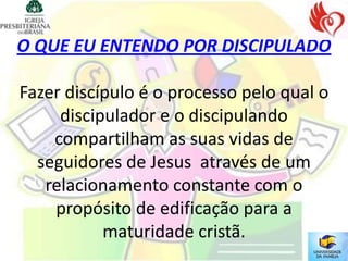 O QUE EU ENTENDO POR DISCIPULADO

Fazer discípulo é o processo pelo qual o
     discipulador e o discipulando
    compartilham as suas vidas de
  seguidores de Jesus através de um
   relacionamento constante com o
    propósito de edificação para a
           maturidade cristã.
 