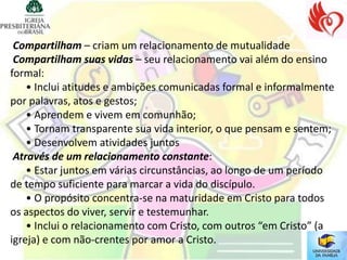 Compartilham – criam um relacionamento de mutualidade
 Compartilham suas vidas – seu relacionamento vai além do ensino
formal:
    • Inclui atitudes e ambições comunicadas formal e informalmente
por palavras, atos e gestos;
    • Aprendem e vivem em comunhão;
    • Tornam transparente sua vida interior, o que pensam e sentem;
    • Desenvolvem atividades juntos
 Através de um relacionamento constante:
    • Estar juntos em várias circunstâncias, ao longo de um período
de tempo suficiente para marcar a vida do discípulo.
    • O propósito concentra-se na maturidade em Cristo para todos
os aspectos do viver, servir e testemunhar.
    • Inclui o relacionamento com Cristo, com outros “em Cristo” (a
igreja) e com não-crentes por amor a Cristo.
 