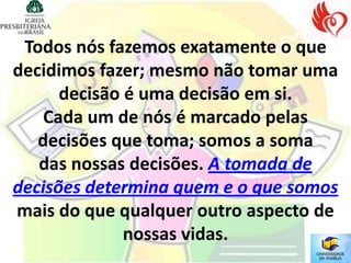 Todos nós fazemos exatamente o que
decidimos fazer; mesmo não tomar uma
      decisão é uma decisão em si.
    Cada um de nós é marcado pelas
   decisões que toma; somos a soma
   das nossas decisões. A tomada de
decisões determina quem e o que somos
mais do que qualquer outro aspecto de
              nossas vidas.
 