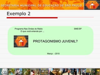 Exemplo 2  Programa Nas Ondas do Rádio O que você entende por ... PROTAGONISMO JUVENIL? Março  - 2010 SME/SP 