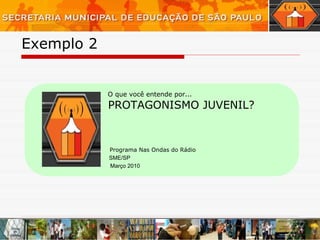 Exemplo 2  Programa Nas Ondas do Rádio O que você entende por... PROTAGONISMO JUVENIL? Março 2010 SME/SP 