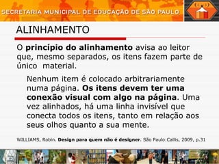 ALINHAMENTO   O  princípio do alinhamento  avisa ao leitor que, mesmo separados, os itens fazem parte de único  material. Nenhum item é colocado arbitrariamente numa página.  Os itens devem ter uma conexão visual com algo na página . Uma vez alinhados, há uma linha invisível que conecta todos os itens, tanto em relação aos seus olhos quanto a sua mente. WILLIAMS, Robin.  Design para quem não é designer . São Paulo:Callis, 2009, p.31 