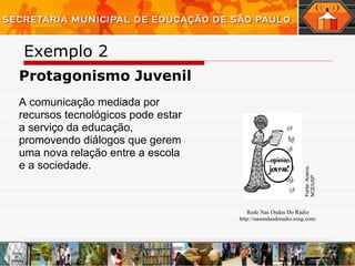 Exemplo 2  Protagonismo Juvenil A comunicação mediada por recursos tecnológicos pode estar a serviço da educação, promovendo diálogos que gerem uma nova relação entre a escola e a sociedade.  _______________________________________________________________________________________________ Rede Nas Ondas Do Rádio http://nasondasdoradio.ning.com / Fonte: Acervo NCE/USP 