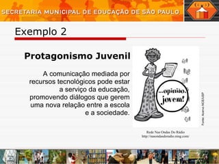 Exemplo 2  Protagonismo Juvenil A comunicação mediada por recursos tecnológicos pode estar a serviço da educação, promovendo diálogos que gerem uma nova relação entre a escola e a sociedade. _______________________________________________________________________________________________ Rede Nas Ondas Do Rádio http://nasondasdoradio.ning.com / Fonte: Acervo NCE/USP 