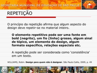 REPETIÇÃO   O princípio da repetição afirma que algum aspecto do design deve repetir-se no material inteiro.  O elemento repetitivo pode ser uma fonte em bold (negrito), um fio (linha) grosso, algum sinal de tópico, um elemento do design, algum formato específico, relações espaciais etc.   A repetição pode ser considerada como ‘consistência’ em um texto. WILLIAMS, Robin.  Design para quem não é designer . São Paulo:Callis, 2009, p. 49 