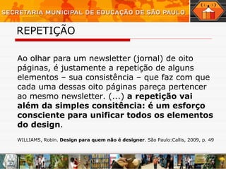 REPETIÇÃO   Ao olhar para um newsletter (jornal) de oito páginas, é justamente a repetição de alguns elementos – sua consistência – que faz com que cada uma dessas oito páginas pareça pertencer ao mesmo newsletter. (...)  a repetição vai além da simples consitência: é um esforço consciente para unificar todos os elementos do design . WILLIAMS, Robin.  Design para quem não é designer . São Paulo:Callis, 2009, p. 49 