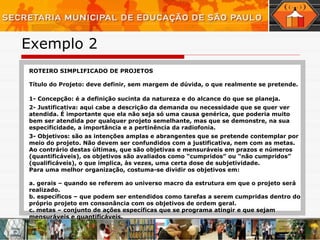 Exemplo 2 ROTEIRO SIMPLIFICADO DE PROJETOS Título do Projeto: deve definir, sem margem de dúvida, o que realmente se pretende. 1- Concepção: é a definição sucinta da natureza e do alcance do que se planeja. 2- Justificativa: aqui cabe a descrição da demanda ou necessidade que se quer ver atendida. É importante que ela não seja só uma causa genérica, que poderia muito bem ser atendida por qualquer projeto semelhante, mas que se demonstre, na sua especificidade, a importância e a pertinência da radiofonia. 3- Objetivos: são as intenções amplas e abrangentes que se pretende contemplar por meio do projeto. Não devem ser confundidos com a justificativa, nem com as metas. Ao contrário destas últimas, que são objetivas e mensuráveis em prazos e números (quantificáveis), os objetivos são avaliados como “cumpridos” ou “não cumpridos” (qualificáveis), o que implica, às vezes, uma certa dose de subjetividade. Para uma melhor organização, costuma-se dividir os objetivos em: a. gerais – quando se referem ao universo macro da estrutura em que o projeto será realizado. b. específicos – que podem ser entendidos como tarefas a serem cumpridas dentro do próprio projeto em consonância com os objetivos de ordem geral. c. metas – conjunto de ações específicas que se programa atingir e que sejam mensuráveis e quantificáveis. 
