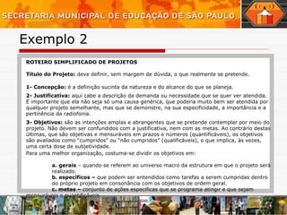 Exemplo 2  ROTEIRO SIMPLIFICADO DE PROJETOS Título do Projeto:  deve definir, sem margem de dúvida, o que realmente se pretende. 1- Concepção:  é a definição sucinta da natureza e do alcance do que se planeja. 2- Justificativa:  aqui cabe a descrição da demanda ou necessidade que se quer ver atendida. É importante que ela não seja só uma causa genérica, que poderia muito bem ser atendida por qualquer projeto semelhante, mas que se demonstre, na sua especificidade, a importância e a pertinência da radiofonia. 3- Objetivos:  são as intenções amplas e abrangentes que se pretende contemplar por meio do projeto. Não devem ser confundidos com a justificativa, nem com as metas. Ao contrário destas últimas, que são objetivas e mensuráveis em prazos e números (quantificáveis), os objetivos são avaliados como “cumpridos” ou “não cumpridos” (qualificáveis), o que implica, às vezes, uma certa dose de subjetividade. Para uma melhor organização, costuma-se dividir os objetivos em: a. gerais  – quando se referem ao universo macro da estrutura em que o projeto será  realizado. b. específicos –  que podem ser entendidos como tarefas a serem cumpridas dentro  do próprio projeto em consonância com os objetivos de ordem geral. c. metas –  conjunto de ações específicas que se programa atingir e que sejam  mensuráveis e quantificáveis. 