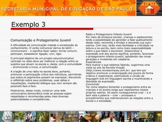 Comunicação e Protagonismo Juvenil A dificuldade de comunicação impede a socialização do conhecimento. O verbo comunicar deriva do latim – communicare – e significa fazer saber; tornar comum; participar; estabelecer ligação; unir; ligar.  O principal objetivo de um projeto educomunicativo centrado no rádio deve ser melhorar a relação entre os sujeitos que atuam na escola e, desta, com a comunidade – promovendo a troca, a comunicação.  A criação de uma rádio na escola deve, portanto, promover a participação crítica dos indivíduos, permitindo que todos os segmentos possam se expressar, discutindo e refletindo sobre seus problemas, suas idéias e inquietações, mediando diálogos que nem sempre são possíveis face a face. Poderemos, desse modo, construir uma rede comunicativa democrática onde as pessoas sejam respeitadas e reconhecidas pelas mais diversas potencialidades e competências. Rádio e Protagonismo Infanto-Juvenil Por meio da emissora escolar, crianças e adolescentes terão a possibilidade de aprender a falar publicamente desde cedo, vencendo a timidez e elevando sua auto-estima. Com isso, terão mais facilidade e criticidade na leitura e na escrita, bem como mais responsabilidade sobre o que falam e escrevem. Desenvolver a expressão oral dos alunos significa, portanto, favorecer o protagonismo infanto-juvenil, apostando nas novas gerações e investindo em cidadania. Experiências  Para ilustrar o que estamos falando, sugerimos uma visita ao site da Revista Viração (http://www.revistaviracao.com.br)   que tem por objetivo promover a emancipação dos jovens de forma criativa e responsável, estimulando a versão da linguagem oral em linguagem escrita e incentivando a liberdade de expressão.  Concluindo Ter como objetivo fomentar o protagonismo entre as crianças e os jovens exige que repensemos nossos próprios valores. Só assim conseguiremos criar – e é bem esta a palavra – criar – processos e procedimentos que redimensionem as relações entre a escola e a sociedade. Exemplo 3 