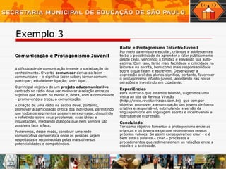 Comunicação e Protagonismo Juvenil A dificuldade de comunicação impede a socialização do conhecimento. O verbo  comunicar  deriva do latim –  communicare  – e significa fazer saber; tornar comum; participar; estabelecer ligação; unir; ligar.  O principal objetivo de um  projeto educomunicativo  centrado no rádio deve ser melhorar a relação entre os sujeitos que atuam na escola e, desta, com a comunidade – promovendo a troca, a comunicação.  A criação de uma rádio na escola deve, portanto, promover a participação crítica dos indivíduos, permitindo que todos os segmentos possam se expressar, discutindo e refletindo sobre seus problemas, suas idéias e inquietações, mediando diálogos que nem sempre são possíveis face a face. Poderemos, desse modo, construir uma rede comunicativa democrática onde as pessoas sejam respeitadas e reconhecidas pelas mais diversas potencialidades e competências. Rádio e Protagonismo Infanto-Juvenil Por meio da emissora escolar, crianças e adolescentes terão a possibilidade de aprender a falar publicamente desde cedo, vencendo a timidez e elevando sua auto-estima. Com isso, terão mais facilidade e criticidade na leitura e na escrita, bem como mais responsabilidade sobre o que falam e escrevem. Desenvolver a expressão oral dos alunos significa, portanto, favorecer o protagonismo infanto-juvenil, apostando nas novas gerações e investindo em cidadania. Experiências   Para ilustrar o que estamos falando, sugerimos uma visita ao site da Revista Viração (http://www.revistaviracao.com.br)   que tem por objetivo promover a emancipação dos jovens de forma criativa e responsável, estimulando a versão da linguagem oral em linguagem escrita e incentivando a liberdade de expressão.  Concluindo Ter como objetivo fomentar o protagonismo entre as crianças e os jovens exige que repensemos nossos próprios valores. Só assim conseguiremos criar – e é bem esta a palavra – criar – processos e procedimentos que redimensionem as relações entre a escola e a sociedade. Exemplo 3 