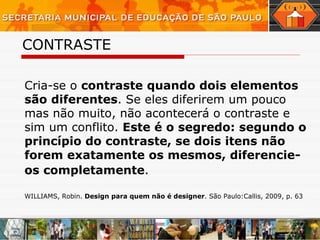 CONTRASTE Cria-se o  contraste quando dois elementos são diferentes . Se eles diferirem um pouco mas não muito, não acontecerá o contraste e sim um conflito.  Este é o segredo: segundo o princípio do contraste, se dois itens não forem exatamente os mesmos, diferencie-os completamente .   WILLIAMS, Robin.  Design para quem não é designer . São Paulo:Callis, 2009, p. 63 