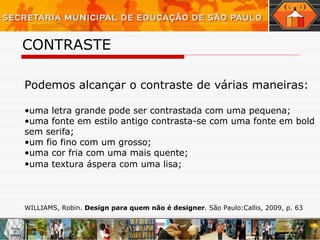 CONTRASTE Podemos alcançar o contraste de várias maneiras:   uma letra grande pode ser contrastada com uma pequena;  uma fonte em estilo antigo contrasta-se com uma fonte em bold sem serifa;  um fio fino com um grosso;  uma cor fria com uma mais quente;  uma textura áspera com uma lisa;   WILLIAMS, Robin.  Design para quem não é designer . São Paulo:Callis, 2009, p. 63 