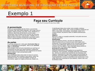 Faça seu Currículo S e u  C u r r i c u l u m  V i t a e  A n o  2 010 A apresentação   Prefira uma apresentação discreta. Evite o uso de fontes chamativas. Não utilize efeitos especiais  nem muitas cores ou imagens. Prefira as fontes como Arial, Times  NewRoman ou Garamond. São fontes de fácil leitura e de bom gosto comprovado. Para os títulos do seu currículo use uma fonte alguns pontos maior que o corpo de texto. Trabalhe com os estilos do Word e formate corretamente o documento, pois é comum a apresentação do currículo em formato digital. As partes   O currículo começa com o título geral:  Curriculum Vitae  (do latim) ou  Currículo  (em portuguës).  Não se usa:  Currículo Vitae , ou  Curriculum . Para começar o seu currículo é importante que você faça um levantamento de todos seus dados pessoais, profissionais, educacionais e extra-profissionais, para organizá-los de maneira lógica e objetiva. O seu currículo deve conter: Identificação A sua idenficação básica deve estar no início do currículo. Dados pessoais mais completos e secundários  podem ser colocados ao final. Lá você pode detalhar números de documentos, registro em órgãos profissionais, filiação, etc.. A identificação básica deve conter nome completo, endereço residencial, cidade, estado, CEP, número de telefone residencial com DDD, e-mail, idade, nacionalidade, naturalidade, estado civil e número de filhos. Se possível, deixe um telefone adicional para recados. Objetivo Mencione o cargo ou ocupação pretendida. Você pode mencionar mais de uma opção. Qualificação Esta parte aparece primeiro, mas deve ser elaborada por último.Funciona como um resumo do que você é capaz como profissional. Crie as demais partes do seu curriculum para depois resumir suas qualificações. Relacione seus pontos fortes que condizem com seu objetivo. Faça a descrição desses pontos em formas de ítens, com frases curtas e objetivas. Experiência profissional Apresente nesta parte as informações de sua experiência profissional, como empregos, atividades autônomas, empresariais, etc.. Informe com clareza suas experiências nas empresas onde trabalhou. Especifique em cada cargo ocupado suas atividades de destaque, procurando refletir a sua capacidade de desempenhar a função pretendida. Comece da experiência mais recente para a mais antiga. Mencione os períodos em que trabalhou, citando mês e ano de entrada e saída. Exemplo 1 