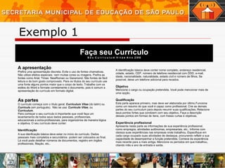 Faça seu Currículo S e u  C u r r i c u l u m  V i t a e  A n o  2 010 A apresentação   Prefira uma apresentação discreta. Evite o uso de fontes chamativas. Não utilize efeitos especiais  nem muitas cores ou imagens. Prefira as fontes como Arial, Times  NewRoman ou Garamond. São fontes de fácil leitura e de bom gosto comprovado. Para os títulos do seu currículo use uma fonte alguns pontos maior que o corpo de texto. Trabalhe com os estilos do Word e formate corretamente o documento, pois é comum a apresentação do currículo em formato digital. As partes   O currículo começa com o título geral:  Curriculum Vitae  (do latim) ou  Currículo  (em portuguës).  Não se usa:  Currículo Vitae , ou  Curriculum . Para começar o seu currículo é importante que você faça um levantamento de todos seus dados pessoais, profissionais, educacionais e extra-profissionais, para organizá-los de maneira lógica e objetiva. O seu currículo deve conter: Identificação A sua idenficação básica deve estar no início do currículo. Dados pessoais mais completos e secundários  podem ser colocados ao final. Lá você pode detalhar números de documentos, registro em órgãos profissionais, filiação, etc.. A identificação básica deve conter nome completo, endereço residencial, cidade, estado, CEP, número de telefone residencial com DDD, e-mail, idade, nacionalidade, naturalidade, estado civil e número de filhos. Se possível, deixe um telefone adicional para recados. Objetivo Mencione o cargo ou ocupação pretendida. Você pode mencionar mais de uma opção. Qualificação Esta parte aparece primeiro, mas deve ser elaborada por último.Funciona como um resumo do que você é capaz como profissional. Crie as demais partes do seu curriculum para depois resumir suas qualificações. Relacione seus pontos fortes que condizem com seu objetivo. Faça a descrição desses pontos em formas de ítens, com frases curtas e objetivas. Experiência profissional Apresente nesta parte as informações de sua experiência profissional, como empregos, atividades autônomas, empresariais, etc.. Informe com clareza suas experiências nas empresas onde trabalhou. Especifique em cada cargo ocupado suas atividades de destaque, procurando refletir a sua capacidade de desempenhar a função pretendida. Comece da experiência mais recente para a mais antiga. Mencione os períodos em que trabalhou, citando mês e ano de entrada e saída. Exemplo 1 
