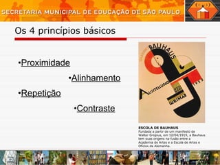 Os 4 princípios básicos Proximidade Alinhamento Repetição Contraste ESCOLA DE BAUHAUS Fundada a partir de um manifesto de Walter Gropius, em 12/04/1919, a Bauhaus tem suas origens na fusão entre a Academia de Artes e a Escola de Artes e Ofícios da Alemanha. 