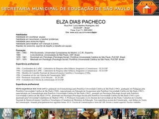 ELZA DIAS PACHECO  Rua Prof. Lúcio Martins Rodrigues, 443 ECA/USP – Brasil Fone: 0 xx 11- 30914081 Site:  www.eca.usp.br/nucleos/ lapic /  Habilidades Habilidade em coordenar  equipe; Habilidade em  reconhecer e resolver problemas; Habilidade para raciocínio lógico;  Habilidade para trabalhar com crianças e jovens; Rapidez de raciocínio, espírito de desafio e trabalho em equipe; Formação 1991 - 1992 Pós-Doutorado. Universidad Complutense de Madrid, U.C.M., Espanha. 1989 Livre-docência. Universidade de São Paulo, USP, Brasil. 1976 - 1981 Doutorado em Psicologia (Psicologia Social). Pontifícia Universidade Católica de São Paulo, PUC/SP, Brasil. 1971 - 1974 Mestrado em Psicologia (Psicologia Social). Pontifícia Universidade Católica de São Paulo, PUC/SP, Brasil. Experiência profissional 1996 – Coordenadora do LAPIC - Laboratório de Pesquisa sobre Infância, Imaginario e Comunicacao – ECA/USP 1996 – Coordenadora do LAPIC - Laboratório de Pesquisa sobre Infância, Imaginario e Comunicacao – ECA/USP 1996 – Membro do Conselho Nacional de Desenvolvimento Científico e Tecnológico, CNPq. 1996 - Consultora  ad doc  em Ciências da Comunicação, MEC. 1970 – Professora Associada e Livre-Docente –  ECA/USP. 1970 – Consultora em Ciências da comunicação, ECA/USP. Experiência   profissional Minha experiência teve início com a  graduação em Fonoaudiologia pela Pontifícia Universidade Católica de São Paulo (1982) , graduação em Pedagogia pela Pontifícia Universidade Católica de São Paulo (1968) , especialização em Educação de Excepcionais pela Pontifícia Universidade Católica de São Paulo (1961) , especialização em Fonoaudiologia pela Pontifícia Universidade Católica de São Paulo (1962) , mestrado em Psicologia (Psicologia Social) pela Pontifícia Universidade Católica de São Paulo (1974) , doutorado em Psicologia (Psicologia Social) pela Pontifícia Universidade Católica de São Paulo (1981) e pos-doutorado pela Universidad Complutense de Madrid (1992) . È Professora Associada e Livre Docente da Universidade de São Paulo, Consultora do Conselho Nacional de Desenvolvimento Científico e Tecnológico e Consultora do Ministério da Educação. Tem experiência na área de Comunicação , com ênfase em Teoria da Comunicação. Atuando principalmente nos seguintes temas: ECA - Escola de Comunicações e Artes da USP, Jovens e ensino superior, Escola e trabalho.  