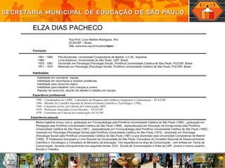 Habilidade em coordenar  equipe. Habilidade em  reconhecer e resolver problemas. Habilidade para raciocínio lógico. Habilidade para trabalhar com crianças e jovens. Rapidez de raciocínio, espírito de desafio e trabalho em equipe. Minha trajetória iniciou com a  graduação em Fonoaudiologia pela Pontifícia Universidade Católica de São Paulo (1982) , graduação em Pedagogia pela Pontifícia Universidade Católica de São Paulo (1968) , especialização em Educação de Excepcionais pela Pontifícia Universidade Católica de São Paulo (1961) , especialização em Fonoaudiologia pela Pontifícia Universidade Católica de São Paulo (1962) , mestrado em Psicologia (Psicologia Social) pela Pontifícia Universidade Católica de São Paulo (1974) , doutorado em Psicologia (Psicologia Social) pela Pontifícia Universidade Católica de São Paulo (1981) e pos-doutorado pela Universidad Complutense de Madrid (1992) . È Professora Associada e Livre Docente da Universidade de São Paulo, Consultora do Conselho Nacional de Desenvolvimento Científico e Tecnológico e Consultora do Ministério da Educação. Tem experiência na área de Comunicação , com ênfase em Teoria da Comunicação. Atuando principalmente nos seguintes temas: ECA - Escola de Comunicações e Artes da USP, Jovens e ensino superior, Escola e Trabalho. 1996 – Coordenadora do LAPIC - Laboratório de Pesquisa sobre Infância, Imaginario e Comunicacao – ECA/USP 1996 – Membro do Conselho Nacional de Desenvolvimento Científico e Tecnológico, CNPq. 1996 - Consultora  ad doc  em Ciências da Comunicação, MEC. 1970 – Professora Associada e Livre-Docente –  ECA/USP. 1970 – Consultora em Ciências da comunicação, ECA/USP 1991 - 1992 Pós-Doutorado. Universidad Complutense de Madrid, U.C.M., Espanha. 1989 Livre-docência. Universidade de São Paulo, USP, Brasil. 1976 - 1981 Doutorado em Psicologia (Psicologia Social). Pontifícia Universidade Católica de São Paulo, PUC/SP, Brasil. 1971 - 1974 Mestrado em Psicologia (Psicologia Social). Pontifícia Universidade Católica de São Paulo, PUC/SP, Brasil. ELZA DIAS PACHECO Rua Prof. Lúcio Martins Rodrigues, 443 ECA/USP – Brasil Site:  www.eca.usp.br/nucleos/ lapic /  Formação Habilidades Experiência profissional Experiência pessoal 