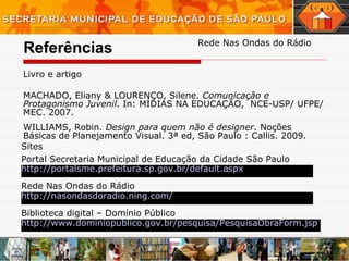Referências Livro e artigo  MACHADO, Eliany & LOURENÇO, Silene.  Comunicação e Protagonismo Juvenil . In: MÍDIAS NA EDUCAÇÃO,  NCE-USP/ UFPE/ MEC. 2007.  WILLIAMS, Robin.  Design para quem não é designer . Noções Básicas de Planejamento Visual. 3ª ed, São Paulo : Callis. 2009.  Rede Nas Ondas do Rádio Sites  Portal Secretaria Municipal de Educação da Cidade São Paulo http://portalsme.prefeitura.sp.gov.br/default. aspx Rede Nas Ondas do Rádio Biblioteca digital – Domínio Público http://nasondasdoradio.ning.com/ http://www.dominiopublico.gov.br/pesquisa/PesquisaObraForm. jsp 
