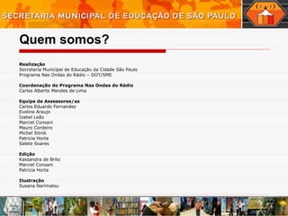 Quem somos? Realização  Secretaria Municipal de Educação da Cidade São Paulo Programa Nas Ondas do Rádio – DOT/SME Coordenação do Programa Nas Ondas do Rádio Carlos Alberto Mendes de Lima Equipe de Assessores/as Carlos Eduardo Fernandez Eveline Araujo Izabel Leão Marciel Consani Mauro Cordeiro Michel Sitnik Patricia Horta Salete Soares Edição  Kassandra de Brito Marciel Consani Patricia Horta Ilustração  Susana Narimatsu 