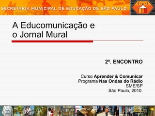 A Educomunicação e  o Jornal Mural 2º. ENCONTRO Curso  Aprender & Comunicar Programa  Nas Ondas do Rádio SME/SP São Paulo, 2010  