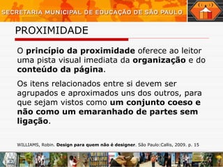 PROXIMIDADE O  princípio da proximidade  oferece ao leitor uma pista visual imediata da  organização  e do  conteúdo da página . Os itens relacionados entre si devem ser agrupados e aproximados uns dos outros, para que sejam vistos como  um conjunto coeso e não como um emaranhado de partes sem ligação .  WILLIAMS, Robin.  Design para quem não é designer . São Paulo:Callis, 2009. p. 15 