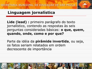 Lide (lead) :  primeiro parágrafo do texto jornalístico, contendo as respostas às seis perguntas consideradas básicas:  o que, quem, quando, onde, como e por que? Parte da idéia da  pirâmide invertida , ou seja, os fatos seriam relatados em ordem decrescente de importância  Linguagem   jornalística 