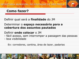 Definir qual será a  finalidade  do JM Determinar o  espaço necessário para a cobertura dos assuntos pautados Definir  onde colocar  o JM  - fácil acesso, sem interromper a passagem das pessoas - boa visibilidade Ex: corredores, cantina, área de lazer, padarias Como fazer? 