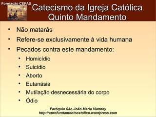 Formação CEFASFormação CEFAS
Paróquia São João Maria Vianney
http://aprofundamentocatolico.wordpress.com
Catecismo da Igreja CatólicaCatecismo da Igreja Católica
Quinto MandamentoQuinto Mandamento

Não matarás

Refere-se exclusivamente à vida humana

Pecados contra este mandamento:

Homicídio

Suicídio

Aborto

Eutanásia

Mutilação desnecessária do corpo

Ódio
 