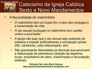 Formação CEFASFormação CEFAS
Paróquia São João Maria Vianney
http://aprofundamentocatolico.wordpress.com
Catecismo da Igreja CatólicaCatecismo da Igreja Católica
Sexto e Nono MandamentosSexto e Nono Mandamentos

A fecundidade do matrimônio

O matrimônio tem um duplo fim: o bem dos cônjuges e
a transmissão da vida

O ato sexual (conjugal) no matrimônio tem caráter
unitivo e procriador

A Igreja não quer que o ato sexual seja realizado de
maneira a impedir artificialmente a concepção (pílula,
DIU, camisinha, coito interrompido, etc)

São gravemente desonestas as técnicas que provocam
a dissociação do parentesco (doação de esperma,
óvulo, empréstimo de útero, inseminação e fecundação
artificial).
 