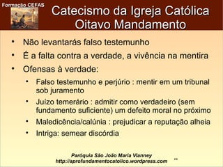 Formação CEFASFormação CEFAS
Paróquia São João Maria Vianney
http://aprofundamentocatolico.wordpress.com
Catecismo da Igreja CatólicaCatecismo da Igreja Católica
Oitavo MandamentoOitavo Mandamento

Não levantarás falso testemunho

É a falta contra a verdade, a vivência na mentira

Ofensas à verdade:

Falso testemunho e perjúrio : mentir em um tribunal
sob juramento

Juízo temerário : admitir como verdadeiro (sem
fundamento suficiente) um defeito moral no próximo

Maledicência/calúnia : prejudicar a reputação alheia

Intriga: semear discórdia
**
 