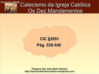 Formação CEFASFormação CEFAS
Paróquia São João Maria Vianney
http://aprofundamentocatolico.wordpress.com
Catecismo da Igreja CatólicaCatecismo da Igreja Católica
Os Dez MandamentosOs Dez Mandamentos
CICCIC §2051§2051
Pág. 539-540Pág. 539-540
 