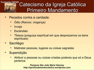 Formação CEFASFormação CEFAS
Paróquia São João Maria Vianney
http://aprofundamentocatolico.wordpress.com
Catecismo da Igreja CatólicaCatecismo da Igreja Católica
Primeiro MandamentoPrimeiro Mandamento

Pecados contra a caridade:

Ódio (Rancor, vingança)

Inveja

Escândalo

Tibieza (preguiça espiritual em que desprezamos os bens
espirituais)

Sacrilégio

Maltratar pessoas, lugares ou coisas sagradas

Superstição

Atribuir a pessoas ou coisas criadas poderes que só a Deus
pertence
 