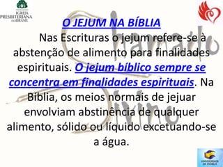 O JEJUM NA BÍBLIA
       Nas Escrituras o jejum refere-se à
 abstenção de alimento para finalidades
   espirituais. O jejum bíblico sempre se
concentra em finalidades espirituais. Na
     Bíblia, os meios normais de jejuar
    envolviam abstinência de qualquer
alimento, sólido ou líquido excetuando-se
                    a água.
 