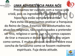UMA ADVERTÊNCIA PARA NÓS
         Precisamos ter cuidado com a nossa vida
    cristã, pois os ingredientes que conduzem a
         hipocrisia estão sempre presentes.
      Para evitá-los precisamos praticar a franqueza
 do Reino de Deus. Estamos tão acostumados nas
atuações religiosas, tão condicionados a pretender
 ser fino, religioso e santo que não somos capazes
  de tirar a mascara e deixar que todos nos vejam
como somos. E muitas pessoas desfilam sobre essa
 concha de farisaísmo como se fossem realmente
            espirituais. Fuja desta atitude.
 