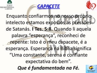 CAPACETE
Enquanto confiarmos no nosso próprio
intelecto estamos expostos às pressões
de Satanás. I Tes. 5:8. Quando li aquela
   palavra “esperança”, reconheci de
  repente: Isto é o meu capacete, é a
esperança. Esperança na Bíblia significa
  “Uma constante, serena e confiante
         expectativa do bem”.
      Que é fundamentada na Fé.
 