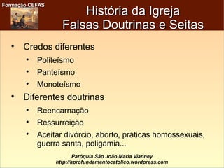 Formação CEFASFormação CEFAS
Paróquia São João Maria Vianney
http://aprofundamentocatolico.wordpress.com
História da IgrejaHistória da Igreja
Falsas Doutrinas e SeitasFalsas Doutrinas e Seitas

Credos diferentes

Politeísmo

Panteísmo

Monoteísmo

Diferentes doutrinas

Reencarnação

Ressurreição

Aceitar divórcio, aborto, práticas homossexuais,
guerra santa, poligamia...
 