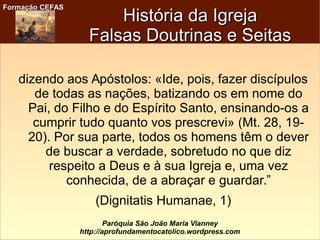 Formação CEFASFormação CEFAS
Paróquia São João Maria Vianney
http://aprofundamentocatolico.wordpress.com
História da IgrejaHistória da Igreja
Falsas Doutrinas e SeitasFalsas Doutrinas e Seitas
dizendo aos Apóstolos: «Ide, pois, fazer discípulos
de todas as nações, batizando os em nome do
Pai, do Filho e do Espírito Santo, ensinando-os a
cumprir tudo quanto vos prescrevi» (Mt. 28, 19-
20). Por sua parte, todos os homens têm o dever
de buscar a verdade, sobretudo no que diz
respeito a Deus e à sua Igreja e, uma vez
conhecida, de a abraçar e guardar.”
(Dignitatis Humanae, 1)
 