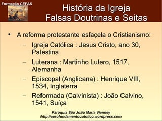 Formação CEFASFormação CEFAS
Paróquia São João Maria Vianney
http://aprofundamentocatolico.wordpress.com

A reforma protestante esfaçela o Cristianismo:
– Igreja Católica : Jesus Cristo, ano 30,
Palestina
– Luterana : Martinho Lutero, 1517,
Alemanha
– Episcopal (Anglicana) : Henrique VIII,
1534, Inglaterra
– Reformada (Calvinista) : João Calvino,
1541, Suíça
História da IgrejaHistória da Igreja
Falsas Doutrinas e SeitasFalsas Doutrinas e Seitas
 