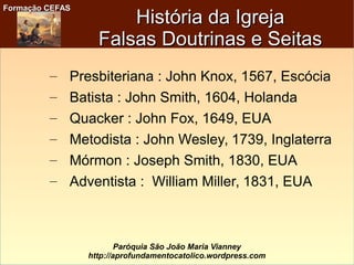 Formação CEFASFormação CEFAS
Paróquia São João Maria Vianney
http://aprofundamentocatolico.wordpress.com
– Presbiteriana : John Knox, 1567, Escócia
– Batista : John Smith, 1604, Holanda
– Quacker : John Fox, 1649, EUA
– Metodista : John Wesley, 1739, Inglaterra
– Mórmon : Joseph Smith, 1830, EUA
– Adventista : William Miller, 1831, EUA
História da IgrejaHistória da Igreja
Falsas Doutrinas e SeitasFalsas Doutrinas e Seitas
 