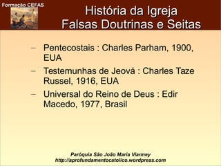 Formação CEFASFormação CEFAS
Paróquia São João Maria Vianney
http://aprofundamentocatolico.wordpress.com
– Pentecostais : Charles Parham, 1900,
EUA
– Testemunhas de Jeová : Charles Taze
Russel, 1916, EUA
– Universal do Reino de Deus : Edir
Macedo, 1977, Brasil
História da IgrejaHistória da Igreja
Falsas Doutrinas e SeitasFalsas Doutrinas e Seitas
 