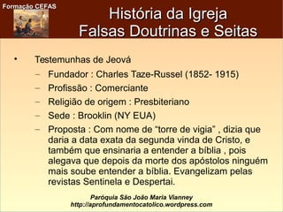 Formação CEFASFormação CEFAS
Paróquia São João Maria Vianney
http://aprofundamentocatolico.wordpress.com

Testemunhas de Jeová
– Fundador : Charles Taze-Russel (1852- 1915)
– Profissão : Comerciante
– Religião de origem : Presbiteriano
– Sede : Brooklin (NY EUA)
– Proposta : Com nome de “torre de vigia” , dizia que
daria a data exata da segunda vinda de Cristo, e
também que ensinaria a entender a bíblia , pois
alegava que depois da morte dos apóstolos ninguém
mais soube entender a bíblia. Evangelizam pelas
revistas Sentinela e Despertai.
História da IgrejaHistória da Igreja
Falsas Doutrinas e SeitasFalsas Doutrinas e Seitas
 