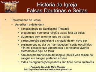 Formação CEFASFormação CEFAS
Paróquia São João Maria Vianney
http://aprofundamentocatolico.wordpress.com

Testemunhas de Jeová
– Acreditam e defendem
• a inexistência da Santíssima Trindade
• pregam que nenhuma religião existe fora da deles
• dizem que com a morte tudo se acaba
• a ressurreição para eles é a criação de um novo ser
• ensinam que no dia do “harmagedom” serão escolhidos
144 mil pessoas que vão pro céu e o restante viverão
eternamente aqui na terra
• não aceitam transfusão de sangue, pois a vida reside no
sangue e o sangue pertence a Deus
• todas as organizações políticas são tidas como satânicas
História da IgrejaHistória da Igreja
Falsas Doutrinas e SeitasFalsas Doutrinas e Seitas
 