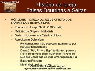Formação CEFASFormação CEFAS
Paróquia São João Maria Vianney
http://aprofundamentocatolico.wordpress.com

MÓRMONS – IGREJA DE JESUS CRISTO DOS
SANTOS DOS ÚLTIMOS DIAS
– Fundador : Joseph Smith (1805-1844)
– Religião de Origem : Metodista
– Sede : iniciou-se nos Estados Unidos
– Acreditam e Defendem:
• Poligamia, mas não exercem atualmente por
repulsa da sociedade
• Deus é “Pai, Filho e Espírito Santo”, porém o
Pai é de carne e osso; quanto ao Filho e ao
Espírito Santo são apenas emanações do Pai
• Batismo Póstumo
• Matrimônio pelos mortos
História da IgrejaHistória da Igreja
Falsas Doutrinas e SeitasFalsas Doutrinas e Seitas
 