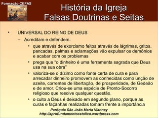 Formação CEFASFormação CEFAS
Paróquia São João Maria Vianney
http://aprofundamentocatolico.wordpress.com

UNIVERSAL DO REINO DE DEUS
– Acreditam e defendem:
• que através de exorcismo feitos através de lágrimas, gritos,
pancadas, palmas e aclamações vão expulsar os demônios
e acabar com os problemas
• prega que “o dinheiro é uma ferramenta sagrada que Deus
usa na sua obra”
• valoriza-se o dízimo como fonte certa de cura e para
arrecadar dinheiro promovem as conhecidas como unção de
azeite, correntes de libertação, de prosperidade, de Gedeão
e de amor. Criou-se uma espécie de Pronto-Socorro
religioso que resolve qualquer questão.
• o culto a Deus é deixado em segundo plano, porque as
curas e façanhas realizadas tomam frente a importância
História da IgrejaHistória da Igreja
Falsas Doutrinas e SeitasFalsas Doutrinas e Seitas
 