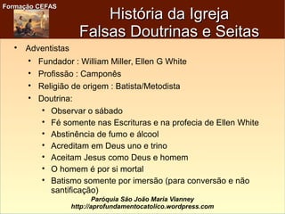 Formação CEFASFormação CEFAS
Paróquia São João Maria Vianney
http://aprofundamentocatolico.wordpress.com
História da IgrejaHistória da Igreja
Falsas Doutrinas e SeitasFalsas Doutrinas e Seitas

Adventistas

Fundador : William Miller, Ellen G White

Profissão : Camponês

Religião de origem : Batista/Metodista

Doutrina:

Observar o sábado

Fé somente nas Escrituras e na profecia de Ellen White

Abstinência de fumo e álcool

Acreditam em Deus uno e trino

Aceitam Jesus como Deus e homem

O homem é por si mortal

Batismo somente por imersão (para conversão e não
santificação)
 