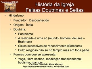 Formação CEFASFormação CEFAS
Paróquia São João Maria Vianney
http://aprofundamentocatolico.wordpress.com
História da IgrejaHistória da Igreja
Falsas Doutrinas e SeitasFalsas Doutrinas e Seitas

Hinduísmo

Fundador : Desconhecido

Origem : Índia

Doutrina:

Panteísmo

A realidade é uma só (mundo, homem, deuses –
Brahman)

Ciclos sucessivos de renascimento (Samsara)

Culto religioso não só no templo mas em toda parte

Formas com que se apresenta:

Yoga, Hare krishna, meditação transcendental,
budismo, mantras...
 