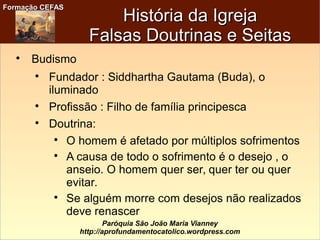 Formação CEFASFormação CEFAS
Paróquia São João Maria Vianney
http://aprofundamentocatolico.wordpress.com
História da IgrejaHistória da Igreja
Falsas Doutrinas e SeitasFalsas Doutrinas e Seitas

Budismo

Fundador : Siddhartha Gautama (Buda), o
iluminado

Profissão : Filho de família principesca

Doutrina:

O homem é afetado por múltiplos sofrimentos

A causa de todo o sofrimento é o desejo , o
anseio. O homem quer ser, quer ter ou quer
evitar.

Se alguém morre com desejos não realizados
deve renascer
 